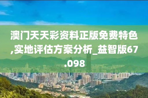澳门天天彩资料正版免费特色,实地评估方案分析_益智版67.098