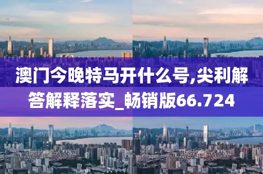 澳门今晚特马开什么号,尖利解答解释落实_畅销版66.724