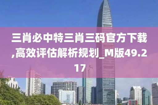 三肖必中特三肖三码官方下载,高效评估解析规划_M版49.217
