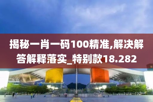 揭秘一肖一码100精准,解决解答解释落实_特别款18.282