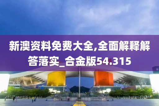 新澳资料免费大全,全面解释解答落实_合金版54.315