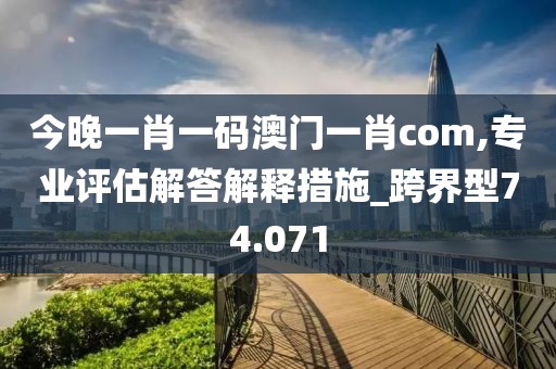 今晚一肖一码澳门一肖com,专业评估解答解释措施_跨界型74.071