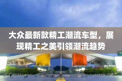 大众最新款精工潮流车型，展现精工之美引领潮流趋势