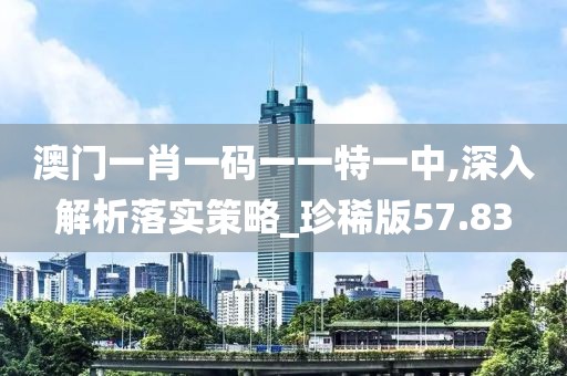 澳门一肖一码一一特一中,深入解析落实策略_珍稀版57.83
