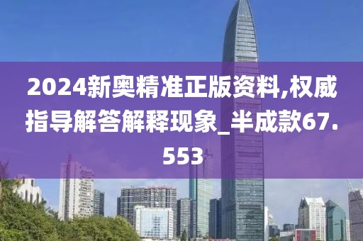2024新奥精准正版资料,权威指导解答解释现象_半成款67.553