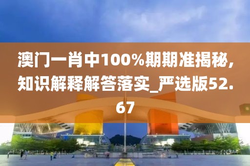 澳门一肖中100%期期准揭秘,知识解释解答落实_严选版52.67
