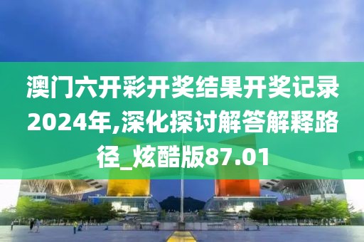 澳门六开彩开奖结果开奖记录2024年,深化探讨解答解释路径_炫酷版87.01