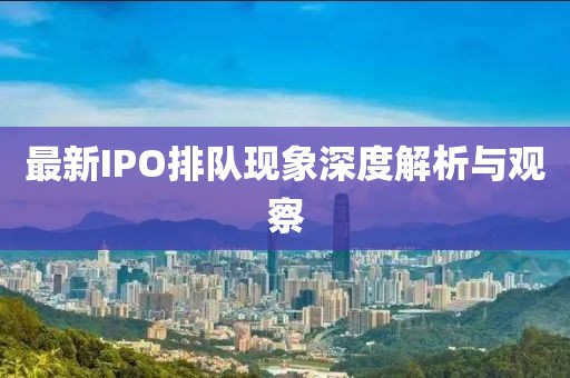 最新IPO排队现象深度解析与观察