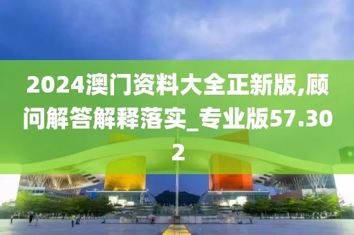 2024澳门资料大全正新版,顾问解答解释落实_专业版57.302
