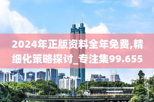 2024年正版资料全年免费,精细化策略探讨_专注集99.655