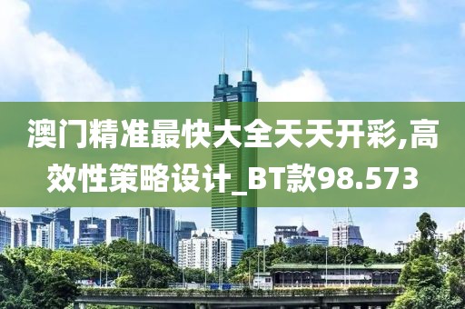 澳门精准最快大全天天开彩,高效性策略设计_BT款98.573