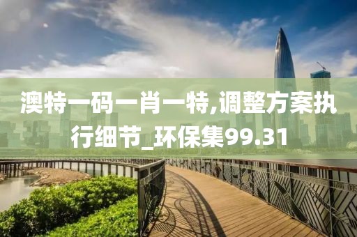 澳特一码一肖一特,调整方案执行细节_环保集99.31