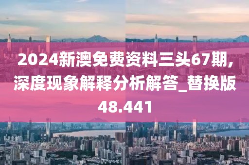 2024新澳免费资料三头67期,深度现象解释分析解答_替换版48.441