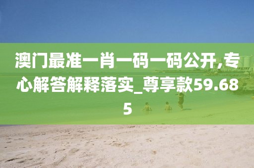 澳门最准一肖一码一码公开,专心解答解释落实_尊享款59.685