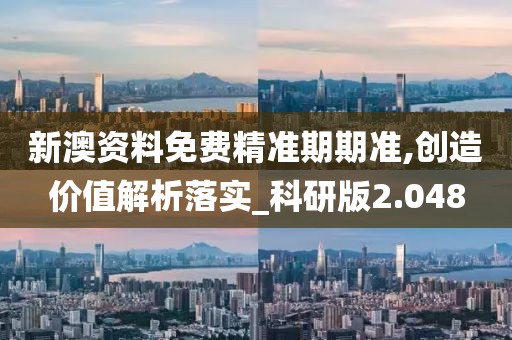 新澳资料免费精准期期准,创造价值解析落实_科研版2.048
