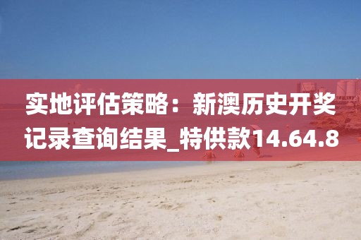实地评估策略：新澳历史开奖记录查询结果_特供款14.64.80