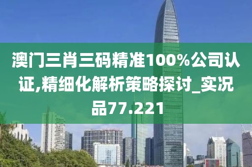 澳门三肖三码精准100%公司认证,精细化解析策略探讨_实况品77.221