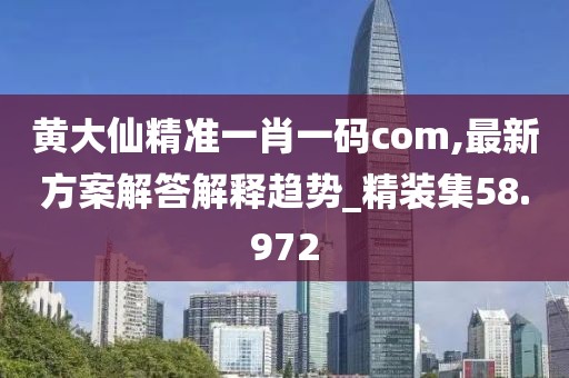 黄大仙精准一肖一码com,最新方案解答解释趋势_精装集58.972