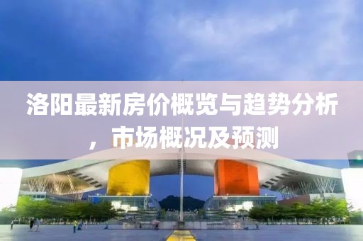 洛阳最新房价概览与趋势分析，市场概况及预测