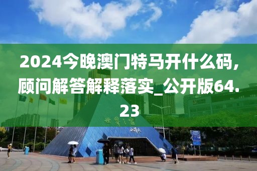 2024今晚澳门特马开什么码,顾问解答解释落实_公开版64.23