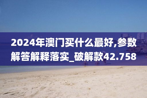 2024年澳门买什么最好,参数解答解释落实_破解款42.758