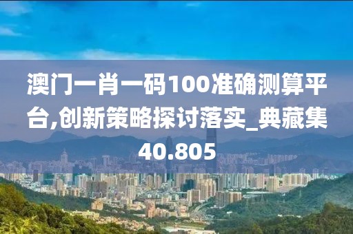 澳门一肖一码100准确测算平台,创新策略探讨落实_典藏集40.805