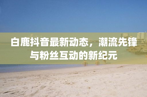 白鹿抖音最新动态，潮流先锋与粉丝互动的新纪元