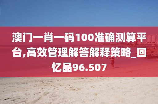 澳门一肖一码100准确测算平台,高效管理解答解释策略_回忆品96.507