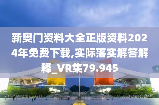 新奥门资料大全正版资料2024年免费下载,实际落实解答解释_VR集79.945