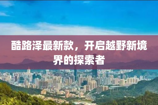 酷路泽最新款，开启越野新境界的探索者