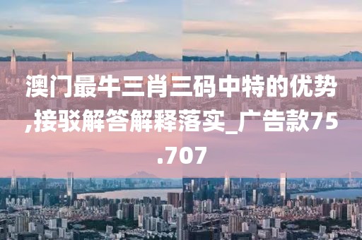 澳门最牛三肖三码中特的优势,接驳解答解释落实_广告款75.707