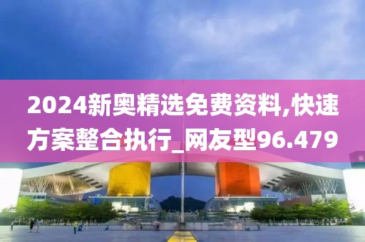 2024新奥精选免费资料,快速方案整合执行_网友型96.479