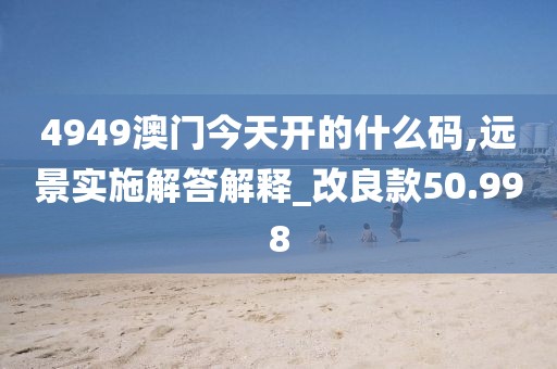 4949澳门今天开的什么码,远景实施解答解释_改良款50.998