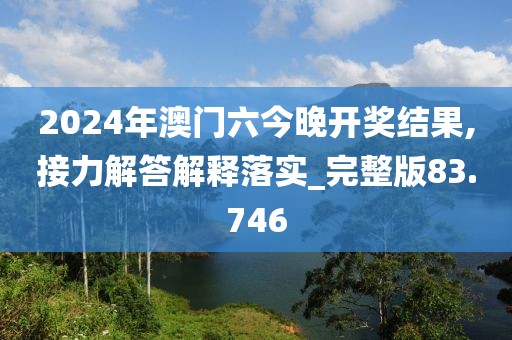 2024年澳门六今晚开奖结果,接力解答解释落实_完整版83.746