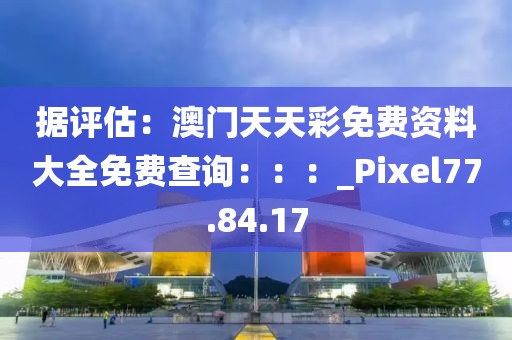 据评估：澳门天天彩免费资料大全免费查询：：：_Pixel77.84.17
