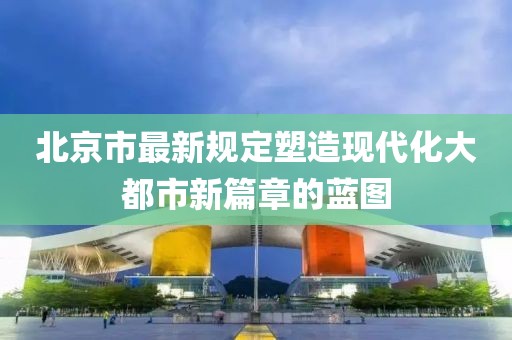 北京市最新规定塑造现代化大都市新篇章的蓝图