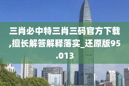 三肖必中特三肖三码官方下载,擅长解答解释落实_还原版95.013