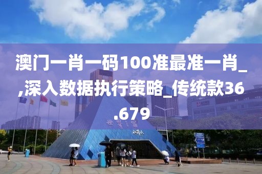 澳门一肖一码100准最准一肖_,深入数据执行策略_传统款36.679