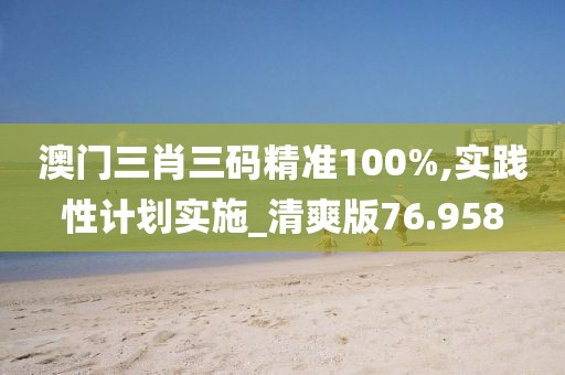澳门三肖三码精准100%,实践性计划实施_清爽版76.958