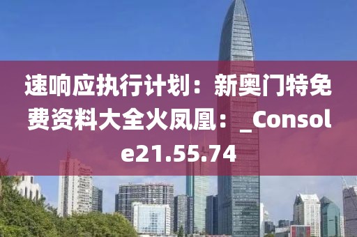 速响应执行计划：新奥门特免费资料大全火凤凰：_Console21.55.74