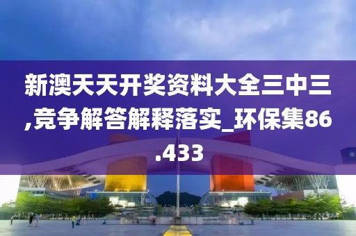 新澳天天开奖资料大全三中三,竞争解答解释落实_环保集86.433