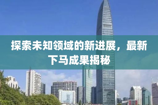 探索未知领域的新进展，最新下马成果揭秘