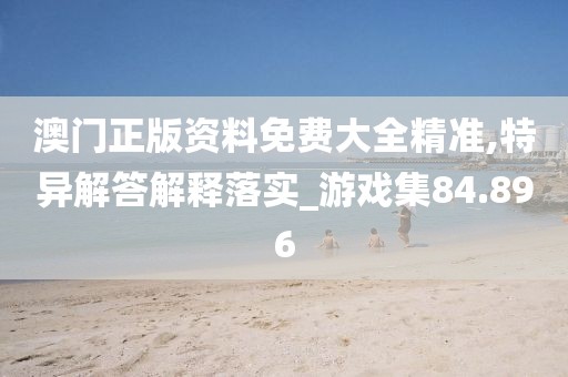 澳门正版资料免费大全精准,特异解答解释落实_游戏集84.896