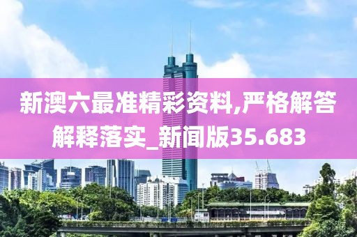 新澳六最准精彩资料,严格解答解释落实_新闻版35.683