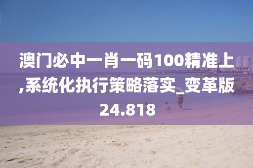 澳门必中一肖一码100精准上,系统化执行策略落实_变革版24.818