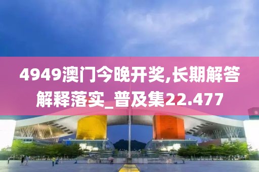 4949澳门今晚开奖,长期解答解释落实_普及集22.477