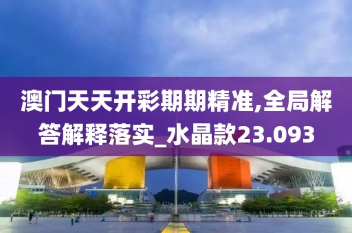 澳门天天开彩期期精准,全局解答解释落实_水晶款23.093