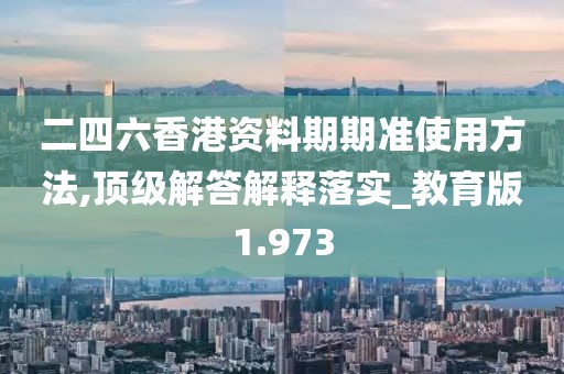 二四六香港资料期期准使用方法,顶级解答解释落实_教育版1.973