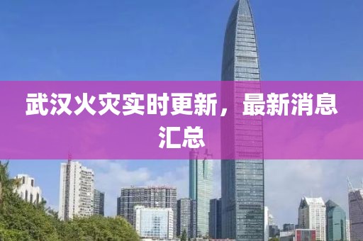 武汉火灾实时更新，最新消息汇总
