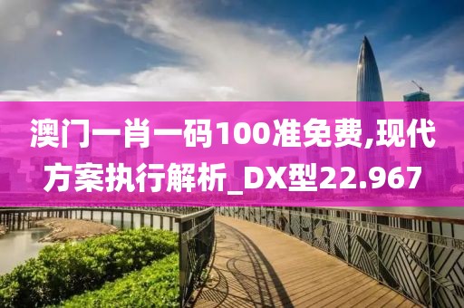 澳门一肖一码100准免费,现代方案执行解析_DX型22.967